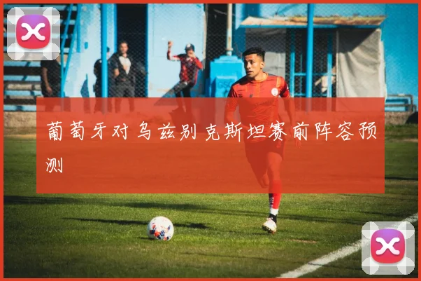 葡萄牙对乌兹别克斯坦赛前阵容预测