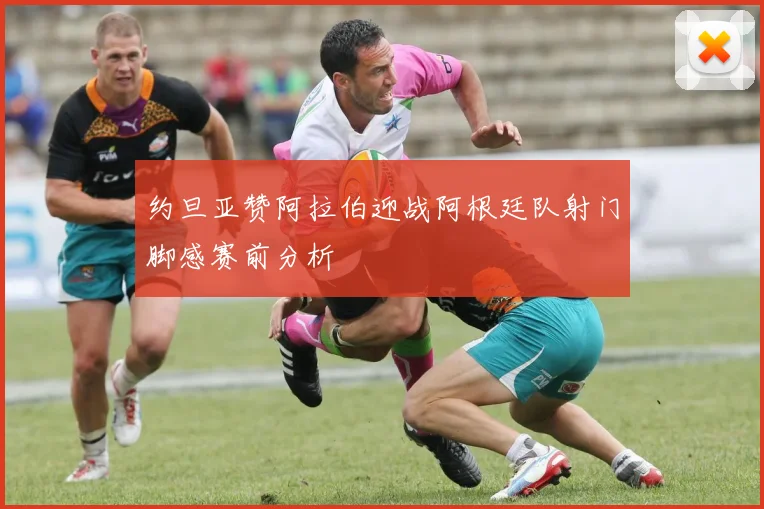 约旦亚赞阿拉伯迎战阿根廷队射门脚感赛前分析