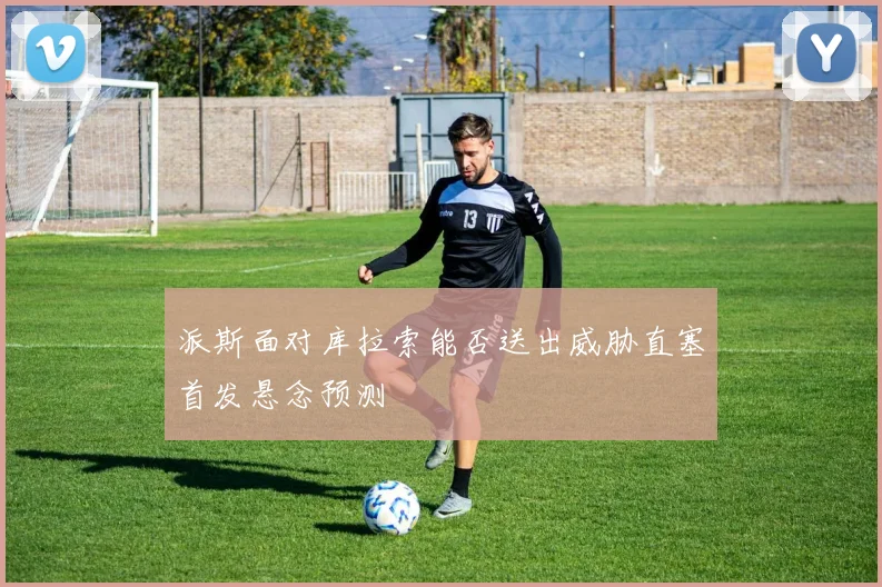 派斯面对库拉索能否送出威胁直塞首发悬念预测