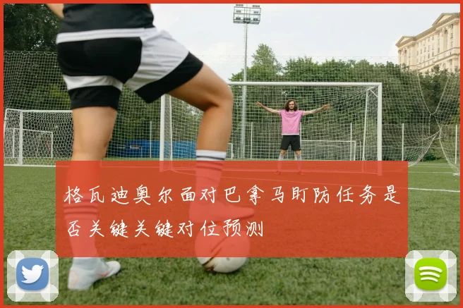 格瓦迪奥尔面对巴拿马盯防任务是否关键关键对位预测