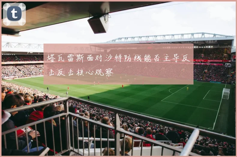 塔瓦雷斯面对沙特防线能否主导反击反击核心观察