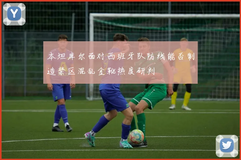 本坦库尔面对西班牙队防线能否制造禁区混乱金靴热度研判