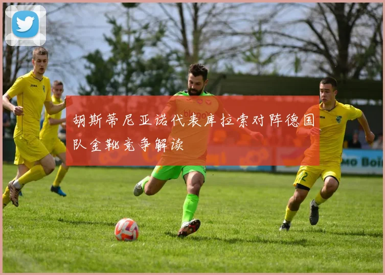 胡斯蒂尼亚诺代表库拉索对阵德国队金靴竞争解读