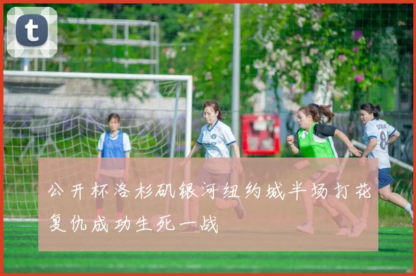 公开杯洛杉矶银河纽约城半场打花复仇成功生死一战