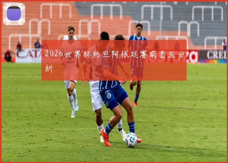 2026世界杯约旦阿根廷赛前首发分析
