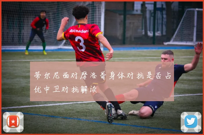 蒂尔尼面对摩洛哥身体对抗是否占优中卫对抗解读