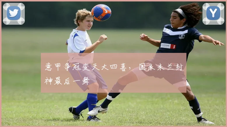 意甲争冠变天大四喜，国米米兰封神最后一舞