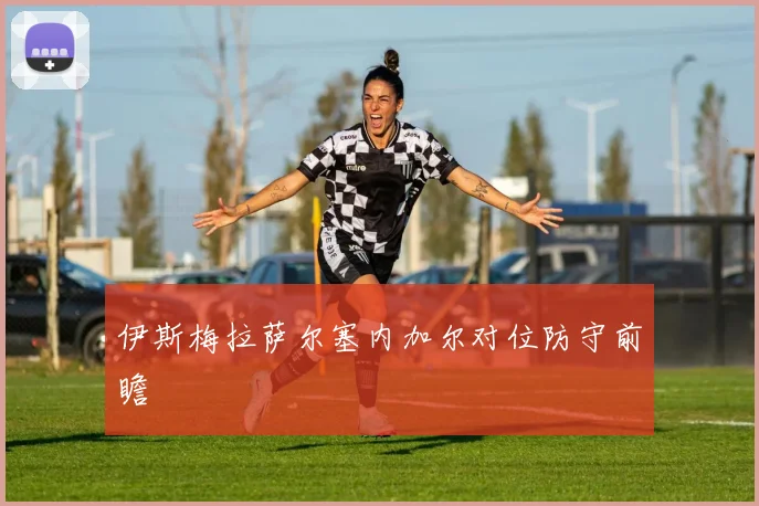 伊斯梅拉萨尔塞内加尔对位防守前瞻