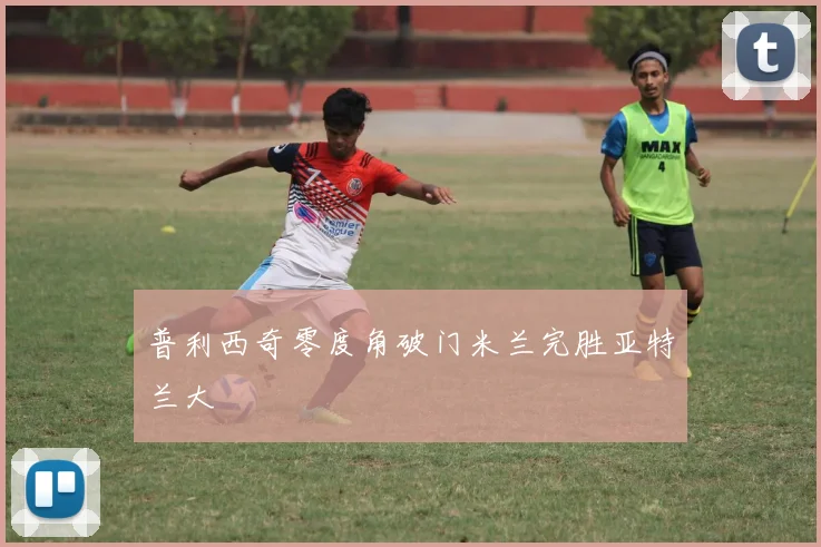 普利西奇零度角破门米兰完胜亚特兰大